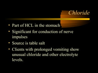 Chloride 
• Part of HCL in the stomach 
• Significant for conduction of nerve 
impulses 
• Source is table salt 
• Clients with prolonged vomiting show 
unusual chloride and other electrolyte 
levels. 
 