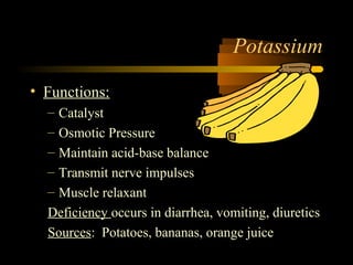 Potassium 
• Functions: 
– Catalyst 
– Osmotic Pressure 
– Maintain acid-base balance 
– Transmit nerve impulses 
– Muscle relaxant 
Deficiency occurs in diarrhea, vomiting, diuretics 
Sources: Potatoes, bananas, orange juice 
 