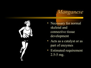 Manganese 
• Necessary for normal 
skeletal and 
connective tissue 
development 
• Acts as a catalyst or as 
part of enzymes 
• Estimated requirement 
2.5-5 mg. 
 