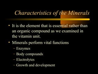 Characteristics of the Minerals 
• It is the element that is essential rather than 
an organic compound as we examined in 
the vitamin unit. 
• Minerals perform vital functions 
– Enzymes 
– Body compounds 
– Electrolytes 
– Growth and development 
 