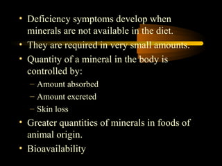 • Deficiency symptoms develop when 
minerals are not available in the diet. 
• They are required in very small amounts. 
• Quantity of a mineral in the body is 
controlled by: 
– Amount absorbed 
– Amount excreted 
– Skin loss 
• Greater quantities of minerals in foods of 
animal origin. 
• Bioavailability 
 