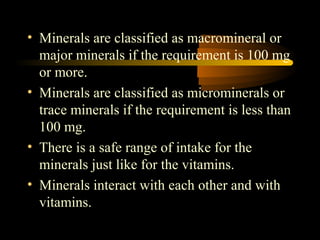 • Minerals are classified as macromineral or 
major minerals if the requirement is 100 mg 
or more. 
• Minerals are classified as microminerals or 
trace minerals if the requirement is less than 
100 mg. 
• There is a safe range of intake for the 
minerals just like for the vitamins. 
• Minerals interact with each other and with 
vitamins. 
 