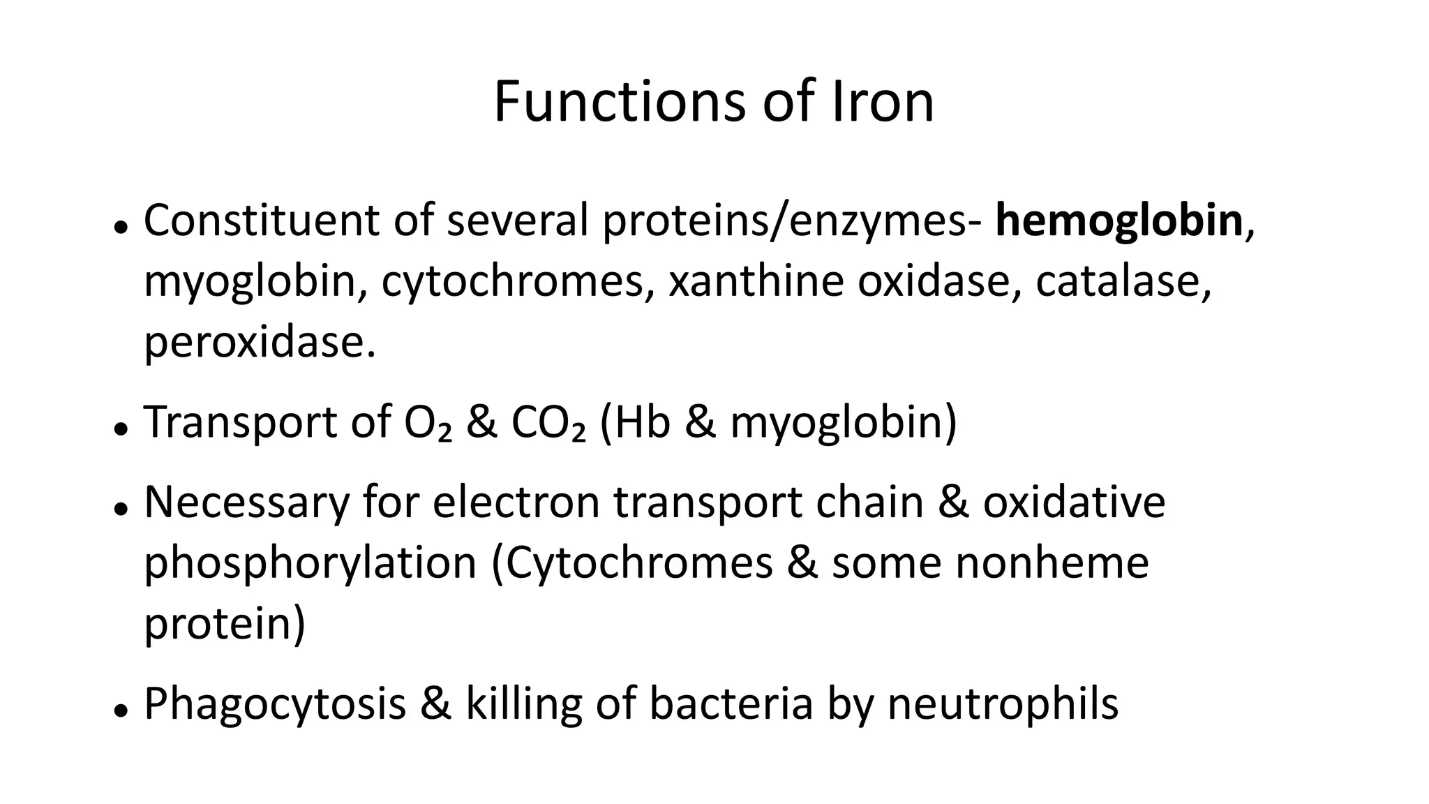 Functions of Iron
 Constituent of several proteins/enzymes- hemoglobin,
myoglobin, cytochromes, xanthine oxidase, catalase,
peroxidase.
 Transport of O₂ & CO₂ (Hb & myoglobin)
 Necessary for electron transport chain & oxidative
phosphorylation (Cytochromes & some nonheme
protein)
 Phagocytosis & killing of bacteria by neutrophils
 