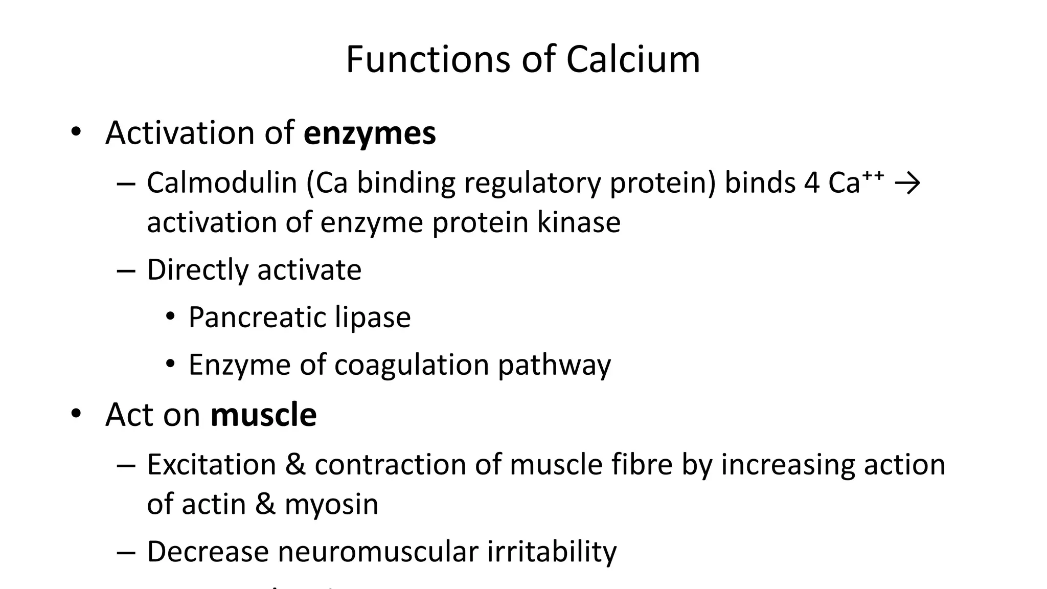 Functions of Calcium
• Activation of enzymes
– Calmodulin (Ca binding regulatory protein) binds 4 Ca⁺⁺ →
activation of enzyme protein kinase
– Directly activate
• Pancreatic lipase
• Enzyme of coagulation pathway
• Act on muscle
– Excitation & contraction of muscle fibre by increasing action
of actin & myosin
– Decrease neuromuscular irritability
 
