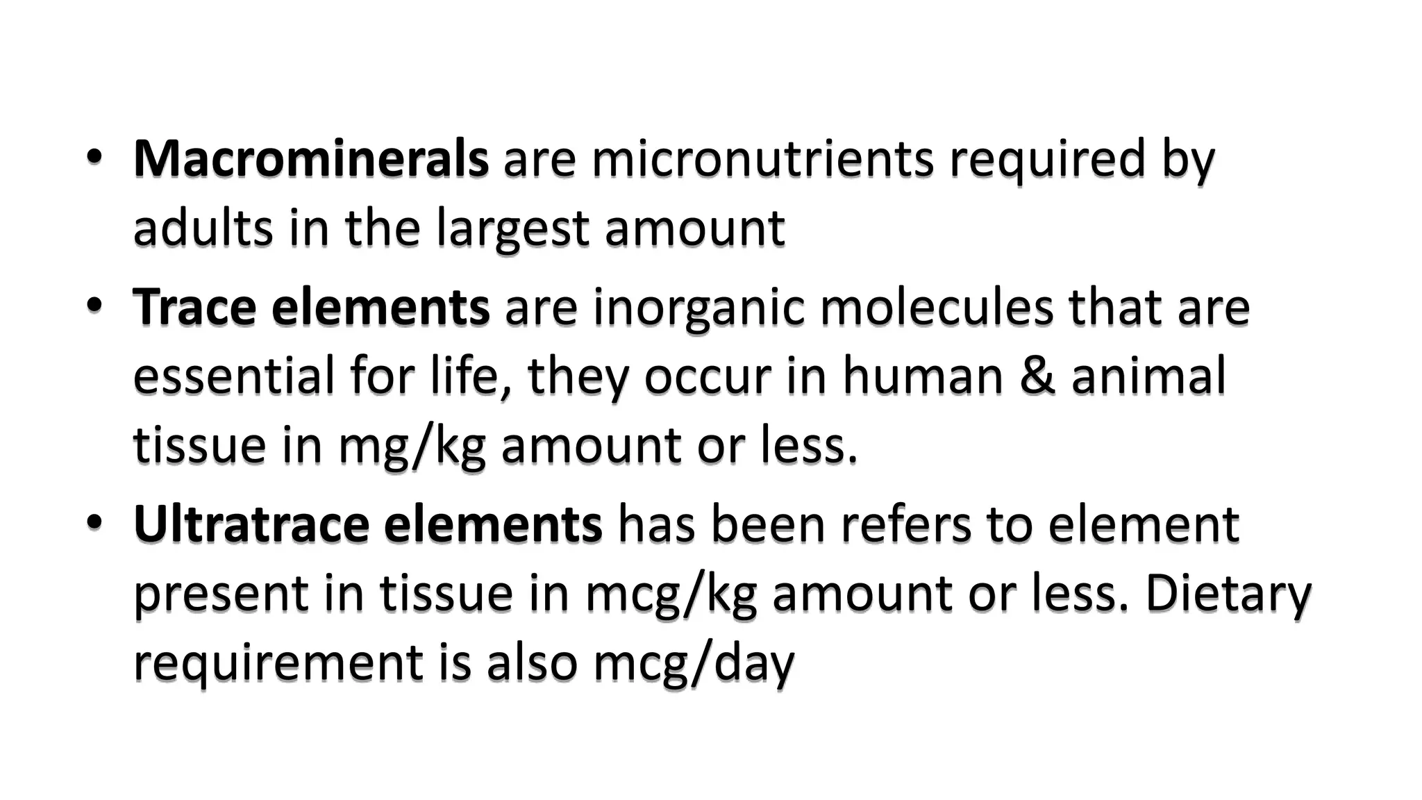 • Macrominerals are micronutrients required by
adults in the largest amount
• Trace elements are inorganic molecules that are
essential for life, they occur in human & animal
tissue in mg/kg amount or less.
• Ultratrace elements has been refers to element
present in tissue in mcg/kg amount or less. Dietary
requirement is also mcg/day
 