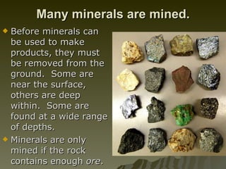 Many minerals are mined. Before minerals can be used to make products, they must be removed from the ground.  Some are near the surface, others are deep within.  Some are found at a wide range of depths.  Minerals are only mined if the rock contains enough  ore .  