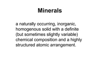 Minerals
a naturally occurring, inorganic,
homogenous solid with a definite
(but sometimes slightly variable)
chemical composition and a highly
structured atomic arrangement.
 