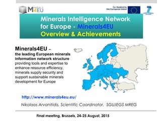 Minerals Intelligence Network
for Europe - Minerals4EU
Overview & Achievements
Final meeting, Brussels, 24-25 August, 2015
Nikolaos Arvanitidis, Scientific Coordinator, SGU/EGS MREG
http://www.minerals4eu.eu/
Minerals4EU –
the leading European minerals
information network structure
providing tools and expertise to
enhance resource efficiency,
minerals supply security and
support sustainable minerals
development for Europe
 