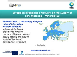 European Intelligence Network on the Supply of
Raw Materials - Minerals4EU
1
Juha Kaija
MINERALS4EU – the leading European
mineral information
network structure
will provide tools and
expertise to enhance
resource efficiency, minerals
supply security and support
sustainable minerals
development for Europe
Minerals4EU, London Event, Grant Thornton UK, November 11, 2014
www.minerals4eu.eu
 