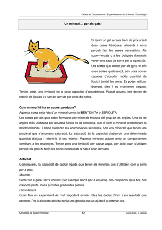 Centre de Documentació i Experimentació en Ciències i Tecnologia
Minerals al supermercat ANGLADA, E. (2004)12
Un mineral… per als gats!
Si tenim un gat a casa hem de procurar-li
dues coses bàsiques: aliments i sorra
perquè faci les seves necessitats. Als
supermercats o a les botigues d’animals
venen uns sacs de sorra per a aquest ús.
Les sorres que venen per als gats no són
unes sorres qualssevol, són unes sorres
capaces d’absorbir molta quantitat de
líquid i també les olors. Es poden utilitzar
diversos dies i es mantenen seques.
Tenen, però, una limitació en la seva capacitat d’absorbència. Passat aquest límit deixen de
retenir els líquids i s’han de canviar per unes de netes.
Quin mineral hi ha en aquest producte?
Aquesta sorra està feta d’un mineral comú: la BENTONITA o SEPIOLITA.
Les sorres per als gats estan formades per minerals triturats del grup de les argiles. Una de les
argiles més utilitzada per aquesta funció és la bentonita, que té com a mineral predominant la
montmorillonita. També s'utilitzen les anomenades sepiolites. Són uns minerals que tenen una
propietat que s’anomena saturació. La saturació és la capacitat d’absorbir una determinada
quantitat d’aigua i retenir-la al seu interior. Aquests minerals actuen amb un comportament
semblant a les esponges. Tenen però una limitació per captar aigua, per això quan s’utilitzen
perquè els gats hi facin les seves necessitats s’han d’anar canviant.
Activitat
Comprovareu la capacitat de captar líquids que tenen els minerals que s’utilitzen com a sorra
per a gats.
Material
Sorra per a gats, sorra corrent (per exemple sorra per a aquaris), dos recipients tipus bol, dos
coladors petits, dues provetes graduades petites
Procediment
Quan fem un experiment és molt important anotar totes les dades d'inici i els resultats que
obtenim. Per a aquesta activitat teniu una graella que us ajudarà a ordenar-les.
 