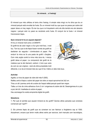 Centre de Documentació i Experimentació en Ciències i Tecnologia
Minerals al supermercat ANGLADA, E. (2004)16
Un mineral… a l’estoig!
El mineral que més utilitzeu el teniu dins l’estoig. A simple vista ningú no ho diria que és un
mineral perquè està envoltat de fusta. És un mineral molt tou que quan es passa per sobre del
paper deixa un traç negre. És tan tou que si el toquéssim amb els dits també ens els deixaria
negres i perquè això no passi es recobreix amb fusta. El conjunt de la fusta i el mineral
l'anomenem llapis.
Quin mineral hi ha en aquest objecte?
Hi ha un mineral molt comú: el GRAFIT.
El grafit és de color negre o d'un gris molt fosc, i molt
tou. Tan tou que si els llapis fossin només de grafit es
desfarien de seguida i s'embrutaria el paper. Per
endurir la mina es fa una pasta de grafit i d'argiles.
Com més argila conté la mina més dura és, i menys
grafit deixa al paper. La composició del grafit és la
mateixa que la del diamant; carboni. L'únic que varia
és com es van originar, i això els dóna propietats molt
diferents. L'un és el mineral més dur que hi ha i l'altre un dels més tous.
Activitat
Agafeu un tros de paper de vidre del més fi (000).
Ratlleu amb el llapis a sobre del paper de vidre un espai aproximat de 2x2 cm.
Trieu un dit i premeu amb ell a sobre de l'espai ratllat perquè quedi ben negre.
Talleu un tros de cinta adhesiva d'uns 2 cm i enganxeu-lo sobre del dit. Desenganxeu-lo a poc
a poc del dit i traslladeu-lo sobre el paper.
Heu aconseguit la vostra empremta digital de grafit.
Qüestions
1. Per què et sembla que aquest mineral es diu grafit? Quines altres paraules que coneixes
comencen per "graf"?
2. Els primers llapis de grafit que es coneixen es van fabricar a Anglaterra cap al 1500.
Actualment, encara que tenim molts altres estris per escriure, tant manuals com tecnològics,
 