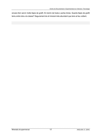 Centre de Documentació i Experimentació en Ciències i Tecnologia
Minerals al supermercat ANGLADA, E. (2004)17
encara fem servir molts llapis de grafit. En tenim de fusta o porta-mines. Quants llapis de grafit
teniu entre tots a la classe? Segurament és el mineral més abundant que tens al teu voltant.
 