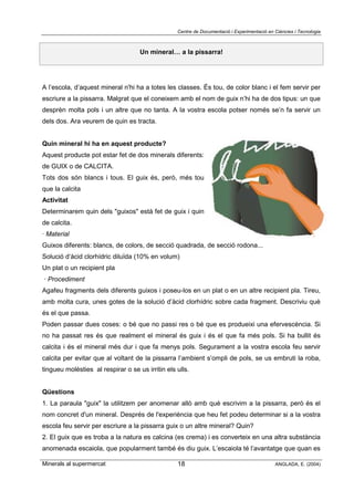 Centre de Documentació i Experimentació en Ciències i Tecnologia
Minerals al supermercat ANGLADA, E. (2004)18
Un mineral… a la pissarra!
A l’escola, d’aquest mineral n'hi ha a totes les classes. És tou, de color blanc i el fem servir per
escriure a la pissarra. Malgrat que el coneixem amb el nom de guix n’hi ha de dos tipus: un que
desprèn molta pols i un altre que no tanta. A la vostra escola potser només se’n fa servir un
dels dos. Ara veurem de quin es tracta.
Quin mineral hi ha en aquest producte?
Aquest producte pot estar fet de dos minerals diferents:
de GUIX o de CALCITA.
Tots dos són blancs i tous. El guix és, però, més tou
que la calcita
Activitat
Determinarem quin dels "guixos" està fet de guix i quin
de calcita.
· Material
Guixos diferents: blancs, de colors, de secció quadrada, de secció rodona...
Solució d‘àcid clorhídric diluïda (10% en volum)
Un plat o un recipient pla
· Procediment
Agafeu fragments dels diferents guixos i poseu-los en un plat o en un altre recipient pla. Tireu,
amb molta cura, unes gotes de la solució d’àcid clorhídric sobre cada fragment. Descriviu què
és el que passa.
Poden passar dues coses: o bé que no passi res o bé que es produeixi una efervescència. Si
no ha passat res és que realment el mineral és guix i és el que fa més pols. Si ha bullit és
calcita i és el mineral més dur i que fa menys pols. Segurament a la vostra escola feu servir
calcita per evitar que al voltant de la pissarra l’ambient s’ompli de pols, se us embruti la roba,
tingueu molèsties al respirar o se us irritin els ulls.
Qüestions
1. La paraula "guix" la utilitzem per anomenar allò amb què escrivim a la pissarra, però és el
nom concret d'un mineral. Després de l'experiència que heu fet podeu determinar si a la vostra
escola feu servir per escriure a la pissarra guix o un altre mineral? Quin?
2. El guix que es troba a la natura es calcina (es crema) i es converteix en una altra substància
anomenada escaiola, que popularment també és diu guix. L’escaiola té l’avantatge que quan es
 