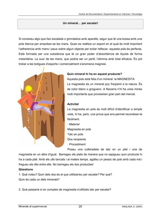 Centre de Documentació i Experimentació en Ciències i Tecnologia
Minerals al supermercat ANGLADA, E. (2004)20
Un mineral… per escalar!
Si coneixeu algú que faci escalada o gimnàstica amb aparells, segur que té una bossa amb una
pols blanca per empolsar-se les mans. Quan es realitza un esport en el qual és molt important
l’adherència amb mans i peus sobre algun objecte per evitar relliscar, aquesta pols és perfecta.
Està formada per una substància que té un gran poder d’absorbència de líquids de forma
instantània. La suor de les mans, que podria ser un perill, l’elimina amb total eficàcia. És pot
trobar a les botigues d’esports i comercialment s'anomena magnesi.
Quin mineral hi ha en aquest producte?
Aquesta pols està feta d’un mineral: la MAGNESITA
La magnesita és un mineral poc freqüent a la natura. És
de color blanc o groguenc. A Navarra n’hi ha unes mines
molt importants que proveeixen gran part del mercat.
Activitat
La magnesita en pols és molt difícil d’identificar a simple
vista, hi ha, però, una prova que ens permet reconèixer-la
fàcilment.
· Material
Magnesita en pols
Talc en pols
Dos recipients
· Procediment
Poseu una culleradeta de talc en un plat i una de
magnesita en un altre d’igual. Barregeu els plats de manera que no sapigueu quin producte hi
ha a cada plat. Amb els ulls tancats i al mateix temps, agafeu un pessic de pols amb cada mà i
fregueu els dits entre ells. No barregeu els dos productes!
Qüestions
1. Què noteu? Quin dels dos és el que utilitzaríeu per escalar? Per què?
Quin és cada un dels minerals?
2. Què passaria si en comptes de magnesita s'utilitzés talc per escalar?
 