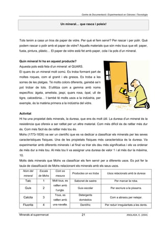 Centre de Documentació i Experimentació en Ciències i Tecnologia
Minerals al supermercat ANGLADA, E. (2004)21
Un mineral… que rasca i poleix!
Tots tenim a casa un tros de paper de vidre. Per què el fem servir? Per rascar i per polir. Què
podem rascar o polir amb el paper de vidre? Aquells materials que són més tous que ell: paper,
fusta, pintura, plàstic… El paper de vidre està fet amb paper, cola i la pols d’un mineral.
Quin mineral hi ha en aquest producte?
Aquesta pols està feta d’un mineral: el QUARS.
El quars és un mineral molt comú. Es troba formant part de
moltes roques, com el granit i els gresos. Es troba a les
sorres de les platges. Té molts colors diferents, gairebé se’n
pot trobar de tots. S’utilitza com a gemma amb noms
específics: àgata, ametista, jaspi, quars rosa, òpal, ull de
tigre, calcedònia… I també té molts usos a la indústria, per
exemple, és la matèria primera a la indústria del vidre.
Activitat
Hi ha una propietat dels minerals, la duresa, que ens és molt útil. La duresa d’un mineral és la
resistència que ofereix a ser ratllat per un altre material. Com més difícil és de ratllar més dur
és. Com més fàcil és de ratllar més tou és.
Mohs (1773-1839) va ser un científic que es va dedicar a classificar els minerals per les seves
característiques físiques. Una de les propietats físiques més característica és la duresa. Va
experimentar amb diferents minerals i al final va triar els deu més significatius i els va ordenar
de més dur a més tou. Al més tou li va assignar una duresa de valor 1 i al més dur la màxima,
10.
Molts dels minerals que Mohs va classificar els fem servir per a diferents usos. Es pot fer la
taula de classificació de Mohs relacionant els minerals amb els seus usos.
Nom del
mineral
Escala
de Mohs
Com es
mesura
Productes on es troba Usos relacionats amb la duresa
Talc 1 Sabonet de sastre Per marcar la roba.
Guix 2
Molt tous, es
ratllen amb
l’ungla.
Guix escolar Per escriure a la pissarra.
Calcita 3
Detergents
domèstics
Com a abrasiu per netejar.
Fluorita 4
Tous, es
ratllen amb
una navalla. Dentífric Per reduir irregularitats a les dents.
 
