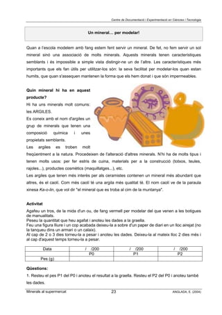 Centre de Documentació i Experimentació en Ciències i Tecnologia
Minerals al supermercat ANGLADA, E. (2004)23
Un mineral… per modelar!
Quan a l’escola modelem amb fang estem fent servir un mineral. De fet, no fem servir un sol
mineral sinó una associació de molts minerals. Aquests minerals tenen característiques
semblants i és impossible a simple vista distingir-ne un de l’altre. Les característiques més
importants que els fan útils per utilitzar-los són: la seva facilitat per modelar-los quan estan
humits, que quan s'assequen mantenen la forma que els hem donat i que són impermeables.
Quin mineral hi ha en aquest
producte?
Hi ha uns minerals molt comuns:
les ARGILES.
Es coneix amb el nom d'argiles un
grup de minerals que tenen una
composició química i unes
propietats semblants.
Les argiles es troben molt
freqüentment a la natura. Procedeixen de l'alteració d'altres minerals. N’hi ha de molts tipus i
tenen molts usos: per fer estris de cuina, materials per a la construcció (totxos, teules,
rajoles...), productes cosmètics (maquillatges...), etc.
Les argiles que tenen més interès per als ceramistes contenen un mineral més abundant que
altres, és el caolí. Com més caolí té una argila més qualitat té. El nom caolí ve de la paraula
xinesa Ka-o-lin, que vol dir "el mineral que es troba al cim de la muntanya".
Activitat
Agafeu un tros, de la mida d'un ou, de fang vermell per modelar del que venen a les botigues
de manualitats.
Peseu la quantitat que heu agafat i anoteu les dades a la graella.
Feu una figura lliure i un cop acabada deixeu-la a sobre d'un paper de diari en un lloc airejat (no
la tanqueu dins un armari o un calaix).
Al cap de 2 o 3 dies torneu-la a pesar i anoteu les dades. Deixeu-la al mateix lloc 2 dies més i
al cap d'aquest temps torneu-la a pesar.
Data / /200 / /200 / /200
P0 P1 P2
Pes (g)
Qüestions:
1. Resteu el pes P1 del P0 i anoteu el resultat a la graella. Resteu el P2 del P0 i anoteu també
les dades.
 