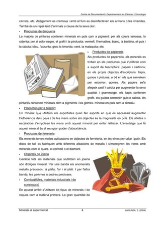 Centre de Documentació i Experimentació en Ciències i Tecnologia
Minerals al supermercat ANGLADA, E. (2004)4
carrers, etc. Antigament es cremava i amb el fum es desinfectaven els armaris o les vivendes.
També és un repel·lent d'animals a causa de la seva olor.
• Productes de drogueria
La majoria de pintures contenen minerals en pols com a pigment: per als colors terrosos, la
siderita; per al color negre, el grafit i la pirolusita; vermell, l'hematites; blanc, la baritina, el guix i
la calcita; blau, l'atzurita; groc la limonita; verd, la malaquita; etc.
• Productes de papereria
Als productes de papereria, els minerals es
troben en els productes que s'utilitzen com
a suport de l'escriptura: papers i cartrons;
en els propis objectes d'escriptura: llapis,
guixos i pintures, o bé en els que serveixen
per esborrar: gomes. Als papers se'ls
afegeix caolí i calcita per augmentar la seva
qualitat i grammatge, els llapis contenen
grafit, els guixos contenen guix o calcita, les
pintures contenen minerals com a pigments i les gomes, mineral en pols com a abrasiu.
• Productes per a l'esport
Un mineral que utilitzen els esportistes quan fan esports en què és necessari augmentar
l'adherència dels peus i de les mans sobre els objectes és la magnesita en pols. Els atletes o
escaladors s'empolsen les mans amb aquest mineral per evitar relliscar. L'avantatge que té
aquest mineral és el seu gran poder d'absorbència.
• Productes de ferreteria
Els minerals tenen moltes aplicacions en objectes de ferreteria, en les eines per tallar i polir. Els
discs de tall es fabriquen amb diferents aleacions de metalls i s'impregnen les vores amb
minerals com el quars, el corindó o el diamant.
• Objectes de joieria
Gairebé tots els materials que s'utilitzen en joieria
són d'origen mineral. Per una banda els anomenats
metalls preciosos: la plata, l'or i el platí. I per l'altra
banda, les gemmes o pedres precioses.
• Combustibles, materials industrials i de
construcció
En aquest àmbit s'utilitzen tot tipus de minerals i de
roques com a matèria primera. La gran quantitat de
 