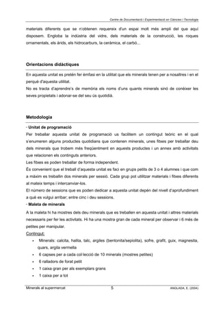 Centre de Documentació i Experimentació en Ciències i Tecnologia
Minerals al supermercat ANGLADA, E. (2004)5
materials diferents que se n‘obtenen requereix d'un espai molt més ampli del que aquí
disposem. Engloba la indústria del vidre, dels materials de la construcció, les roques
ornamentals, els àrids, els hidrocarburs, la ceràmica, el carbó...
Orientacions didàctiques
En aquesta unitat es pretén fer èmfasi en la utilitat que els minerals tenen per a nosaltres i en el
perquè d'aquesta utilitat.
No es tracta d’aprendre’s de memòria els noms d’uns quants minerals sinó de conèixer les
seves propietats i adonar-se del seu ús quotidià.
Metodologia
· Unitat de programació
Per treballar aquesta unitat de programació us facilitem un contingut teòric en el qual
s’enumeren alguns productes quotidians que contenen minerals, unes fitxes per treballar deu
dels minerals que trobem més freqüentment en aquests productes i un annex amb activitats
que relacionen els continguts anteriors.
Les fitxes es poden treballar de forma independent.
És convenient que el treball d’aquesta unitat es faci en grups petits de 3 o 4 alumnes i que com
a màxim es treballin dos minerals per sessió. Cada grup pot utilitzar materials i fitxes diferents
al mateix temps i intercanviar-los.
El número de sessions que es poden dedicar a aquesta unitat depèn del nivell d’aprofundiment
a què es vulgui arribar; entre cinc i deu sessions.
· Maleta de minerals
A la maleta hi ha mostres dels deu minerals que es treballen en aquesta unitat i altres materials
necessaris per fer les activitats. Hi ha una mostra gran de cada mineral per observar i 6 més de
petites per manipular.
Contingut:
! Minerals: calcita, halita, talc, argiles (bentonita/sepiolita), sofre, grafit, guix, magnesita,
quars, argila vermella
! 6 capses per a cada col·lecció de 10 minerals (mostres petites)
! 6 ralladors de forat petit
! 1 caixa gran per als exemplars grans
! 1 caixa per a tot
 