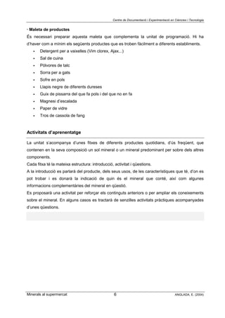 Centre de Documentació i Experimentació en Ciències i Tecnologia
Minerals al supermercat ANGLADA, E. (2004)6
· Maleta de productes
És necessari preparar aquesta maleta que complementa la unitat de programació. Hi ha
d’haver com a mínim els següents productes que es troben fàcilment a diferents establiments.
! Detergent per a vaixelles (Vim clorex, Ajax...)
! Sal de cuina
! Pólvores de talc
! Sorra per a gats
! Sofre en pols
! Llapis negre de diferents dureses
! Guix de pissarra del que fa pols i del que no en fa
! Magnesi d’escalada
! Paper de vidre
! Tros de cassola de fang
Activitats d’aprenentatge
La unitat s’acompanya d’unes fitxes de diferents productes quotidians, d’ús freqüent, que
contenen en la seva composició un sol mineral o un mineral predominant per sobre dels altres
components.
Cada fitxa té la mateixa estructura: introducció, activitat i qüestions.
A la introducció es parlarà del producte, dels seus usos, de les característiques que té, d’on es
pot trobar i es donarà la indicació de quin és el mineral que conté, així com algunes
informacions complementàries del mineral en qüestió.
Es proposarà una activitat per reforçar els continguts anteriors o per ampliar els coneixements
sobre el mineral. En alguns casos es tractarà de senzilles activitats pràctiques acompanyades
d’unes qüestions.
 