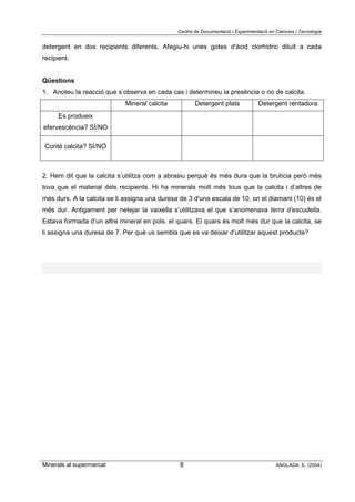 Centre de Documentació i Experimentació en Ciències i Tecnologia
Minerals al supermercat ANGLADA, E. (2004)8
detergent en dos recipients diferents. Afegiu-hi unes gotes d'àcid clorhídric diluït a cada
recipient.
Qüestions
1. Anoteu la reacció que s’observa en cada cas i determineu la presència o no de calcita.
Mineral calcita Detergent plats Detergent rentadora
Es produeix
efervescència? SÍ/NO
Conté calcita? SÍ/NO
2. Hem dit que la calcita s’utilitza com a abrasiu perquè és més dura que la brutícia però més
tova que el material dels recipients. Hi ha minerals molt més tous que la calcita i d’altres de
més durs. A la calcita se li assigna una duresa de 3 d'una escala de 10, on el diamant (10) és el
més dur. Antigament per netejar la vaixella s’utilitzava el que s’anomenava terra d’escudella.
Estava formada d’un altre mineral en pols, el quars. El quars és molt més dur que la calcita, se
li assigna una duresa de 7. Per què us sembla que es va deixar d’utilitzar aquest producte?
 