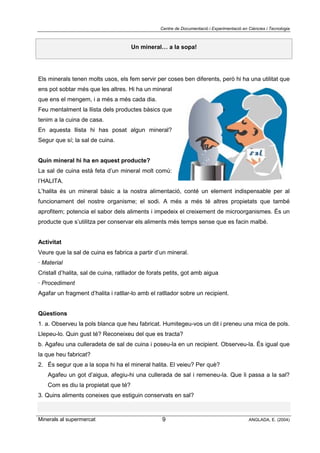 Centre de Documentació i Experimentació en Ciències i Tecnologia
Minerals al supermercat ANGLADA, E. (2004)9
Un mineral… a la sopa!
Els minerals tenen molts usos, els fem servir per coses ben diferents, però hi ha una utilitat que
ens pot sobtar més que les altres. Hi ha un mineral
que ens el mengem, i a més a més cada dia.
Feu mentalment la llista dels productes bàsics que
tenim a la cuina de casa.
En aquesta llista hi has posat algun mineral?
Segur que sí; la sal de cuina.
Quin mineral hi ha en aquest producte?
La sal de cuina està feta d’un mineral molt comú:
l’HALITA.
L’halita és un mineral bàsic a la nostra alimentació, conté un element indispensable per al
funcionament del nostre organisme; el sodi. A més a més té altres propietats que també
aprofitem; potencia el sabor dels aliments i impedeix el creixement de microorganismes. És un
producte que s’utilitza per conservar els aliments més temps sense que es facin malbé.
Activitat
Veure que la sal de cuina es fabrica a partir d’un mineral.
· Material
Cristall d’halita, sal de cuina, ratllador de forats petits, got amb aigua
· Procediment
Agafar un fragment d’halita i ratllar-lo amb el ratllador sobre un recipient.
Qüestions
1. a. Observeu la pols blanca que heu fabricat. Humitegeu-vos un dit i preneu una mica de pols.
Llepeu-lo. Quin gust té? Reconeixeu del que es tracta?
b. Agafeu una culleradeta de sal de cuina i poseu-la en un recipient. Observeu-la. És igual que
la que heu fabricat?
2. És segur que a la sopa hi ha el mineral halita. El veieu? Per què?
Agafeu un got d’aigua, afegiu-hi una cullerada de sal i remeneu-la. Que li passa a la sal?
Com es diu la propietat que té?
3. Quins aliments coneixes que estiguin conservats en sal?
 
