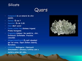 Quars Composició: és un mineral de silici (SiO2).  Duresa:  És de 7 Densitat:  És de 2.65. Color: Molt variat  Forma cristal·lina: Sistema trigonal. Prisma hexagonal.  Propietats: Lluïssor: No metàl.lic, vítri. Exfoliació: Exfloliable. Fractura concoïdal.  Origen/classificació: És molt abundant per tot arreu. Espot (Pallars Sobirà), Barcelona.  Utilitats:  Rellotgeria i fabricació d’encenedors i altaveus,s'utilitza com a matèria prima del vidre. Silicats 