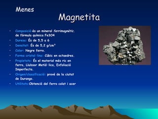 Magnetita Composició: és un mineral  ferrimagnètic.  de fórmula química Fe3O4  Duresa:  És de 5,5 a 6  Densitat:  És de 5,2 g/cm³  Color:  Negre ferro. Forma cristal·lina:  Cúbic en octaedres. Propietats:  És el material més ric en ferro, Lluïssor Metàl·lica, Exfoliació Imperfecta. Origen/classificació:  prové de la ciutat de Durango. Utilitats: Obtenció del ferro colat i acer  Menes 