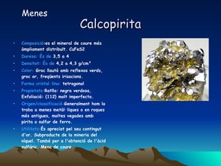 Calcopirita Composició :es el mineral de coure més àmpliament distribuït. CuFeS2  Duresa: És de  3,5 a 4  Densitat: És de  4,2 a 4,3 g/cm³  Color:  Groc llautó amb reflexos verds, groc or, freqüents irisacions.  Forma cristal·lina:  tetragonal  Propietats: Ratlla: negra verdosa, Exfoliació: {112} molt imperfecta. Origen/classificació: Generalment hom la troba a menes metàl·liques o en roques més antigues, moltes vegades amb pirita o sulfur de ferro. Utilitats: És apreciat pel seu contingut d'or. Subproducte de la mineria del níquel. També per a l'obtenció de l'àcid sulfúric. Mena de coure.  Menes 