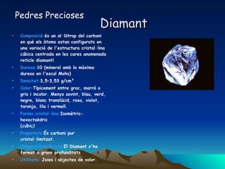Diamant Composició: és un al·lòtrop del carboni en què els àtoms estan configurats en una variació de l'estructura cristal·lina cúbica centrada en les cares anomenada reticle diamantí  Duresa: 10 (mineral amb la màxima duresa en l'escal Mohs)  Densitat: 3,5–3,53 g/cm³  Color: Típicament entre groc, marró o gris i incolor. Menys sovint, blau, verd, negre, blanc translúcid, rosa, violat, taronja, lila i vermell.  Forma cristal·lina: Isomètric-hexoctaèdric ( cúbic)   Propietats: És carboni pur cristal·limitzat. Origen/classificació: El Diamant s'ha format a grans profunditats  Utilitats:  Joies i objectes de valor. Pedres Precioses 
