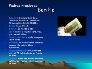 Beril·le Composició: El mineral beril és un ciclosilicat de beril·le i alumini amb fórmula química Be3Al2 (SiO3) 6.  Duresa:  És de 7’5 a 8. Densitat:  És de 2’63 a 2’80. Color : incolor, a vegades, verd, blau, groc, vermell i blanc.  Forma cristal·lina:  cristalls hexagonals i molt petits. Propietats : la varietat verda s’anomena maragda i la varietat blava aiguamarina. Origen/classificació:  esta classificat entre el 7’5 i el 8 més dur en l’escala de mohs. Utilitats:  es una bon mineral per tallar, s’utilitza per fabricar joies i objectes de valor. Pedres Precioses 