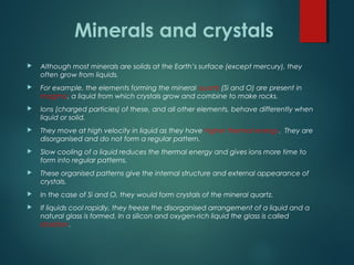  Although most minerals are solids at the Earth’s surface (except mercury), they
often grow from liquids.
 For example, the elements forming the mineral quartz (Si and O) are present in
magma, a liquid from which crystals grow and combine to make rocks.
 Ions (charged particles) of these, and all other elements, behave differently when
liquid or solid.
 They move at high velocity in liquid as they have higher thermal energy. They are
disorganised and do not form a regular pattern.
 Slow cooling of a liquid reduces the thermal energy and gives ions more time to
form into regular patterns.
 These organised patterns give the internal structure and external appearance of
crystals.
 In the case of Si and O, they would form crystals of the mineral quartz.
 If liquids cool rapidly, they freeze the disorganised arrangement of a liquid and a
natural glass is formed. In a silicon and oxygen-rich liquid the glass is called
obsidian.
Minerals and crystals
 