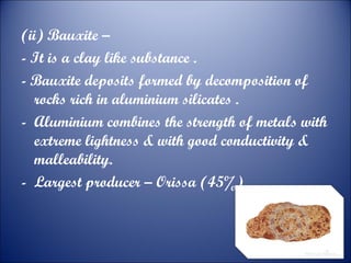 (ii) Bauxite –
- It is a clay like substance .
- Bauxite deposits formed by decomposition of
rocks rich in aluminium silicates .
- Aluminium combines the strength of metals with
extreme lightness & with good conductivity &
malleability.
- Largest producer – Orissa (45%)

 