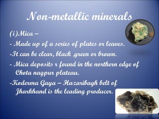 Non-metallic minerals
(i)Mica –
- Made up of a series of plates or leaves.
-It can be clear, black ,green or brown.
- Mica deposits r found in the northern edge of
Chota nagpur plateau.
-Koderma Gaya – Hazaribagh belt of
Jharkhand is the leading producer.

 
