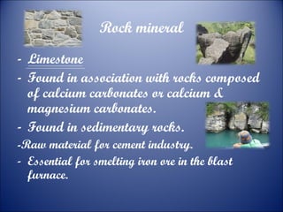 Rock mineral
- Limestone
- Found in association with rocks composed
of calcium carbonates or calcium &
magnesium carbonates.
- Found in sedimentary rocks.
-Raw material for cement industry.
- Essential for smelting iron ore in the blast
furnace.

 