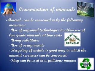 Conservation of minerals
-Minerals can be conserved in by the following
measures:
· Use of improved technologies to allow use of
low grade minerals at low costs
· Using substitutes
· Use of scrap metals
· Recycling of metals is good way in which the
mineral resources can be conserved.
-They can be used in a judicious manner

 