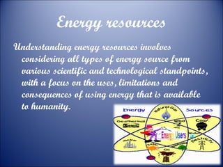 Energy resources
Understanding energy resources involves
considering all types of energy source from
various scientific and technological standpoints,
with a focus on the uses, limitations and
consequences of using energy that is available
to humanity.

 