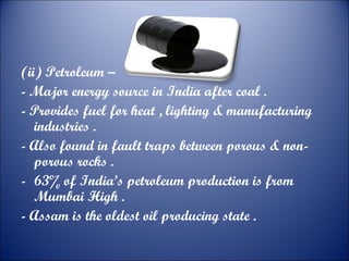 (ii) Petroleum –
- Major energy source in India after coal .
- Provides fuel for heat , lighting & manufacturing
industries .
- Also found in fault traps between porous & nonporous rocks .
- 63% of India’s petroleum production is from
Mumbai High .
- Assam is the oldest oil producing state .

 