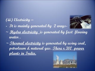 (iii) Electricity –
- It is mainly generated by 2 ways~ Hydro electricity is generated by fast flowing
water .
~ Thermal electricity is generated by using coal,
petroleum & natural gas. There r 310 power
plants in India.

 