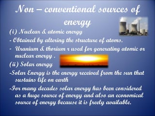 Non – conventional sources of
energy

(i) Nuclear & atomic energy
- Obtained by altering the structure of atoms.
- Uranium & thorium r used for generating atomic or
nuclear energy .
(ii) Solar energy
-Solar Energy is the energy received from the sun that
sustains life on earth
-For many decades solar energy has been considered
as a huge source of energy and also an economical
source of energy because it is freely available.

 