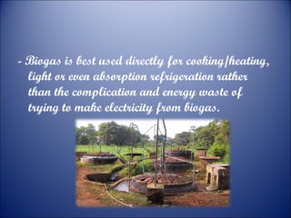 - Biogas is best used directly for cooking/heating,
light or even absorption refrigeration rather
than the complication and energy waste of
trying to make electricity from biogas.

 