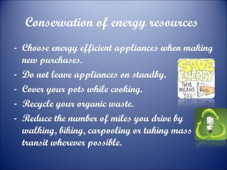 Conservation of energy resources
- Choose energy efficient appliances when making
new purchases.
- Do not leave appliances on standby.
- Cover your pots while cooking.
- Recycle your organic waste.
- Reduce the number of miles you drive by
walking, biking, carpooling or taking mass
transit wherever possible.

 