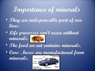 Importance of minerals
• They are indispensable part of our
lives.
• Life processes can’t occur without
minerals.
• The food we eat contains minerals.
• Cars , buses are manufactured from
minerals.

 