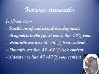 Ferrous minerals
(i)Iron ore –
- Backbone of industrial development.
- Magnetite is the finest ore & has 70% iron.
- Hematite ore has 50 -60 % iron content .
- Limonite ore has 40 -60 % iron content .
- Siderite ore has 40 -50 % iron content .

 