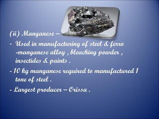 (ii) Manganese –
- Used in manufacturing of steel & ferro
-manganese alloy , bleaching powder ,
insectides & paints .
- 10 kg manganese required to manufactured 1
tone of steel .
- Largest producer – Orissa .

 