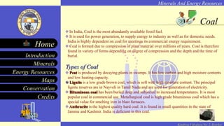 Minerals And Energy Resources
Minerals
Energy Resources
Maps
Conservation
Introduction
Home
Credits
Kendriya Vidyalaya No. 2, Roorkee
Coal
In India, Coal is the most abundantly available fossil fuel.
It is used for power generation, to supply energy to industry as well as for domestic needs.
India is highly dependent on coal for meetings its commercial energy requirement.
Coal is formed due to compression of plant material over millions of years. Coal is therefore
found in variety of forms depending on degree of compression and the depth and the time of
burial.
Types of Coal
Peat is produced by decaying plants in swamps. It has low carbon and high moisture contents
and low heating capacity.
Lignite is a low grade brown coal, which is soft with high moisture content. The principal
lignite reserves are in Nayveli in Tamil Nadu and are used for generation of electricity.
Bituminous coal has been buried deep and subjected to increased temperatures. It is most
popular coal in commercial use. Metallurgical coal is high grade bituminous coal which has a
special value for smelting iron in blast furnaces.
Anthracite is the highest quality hard coal. It is found in small quantities in the state of
Jammu and Kashmir. India is deficient in this coal.
 