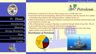 Minerals And Energy Resources
Minerals
Energy Resources
Maps
Conservation
Introduction
Home
Credits
Kendriya Vidyalaya No. 2, Roorkee
Petroleum
Petroleum or mineral oil is the next major energy source in India after coal.
It provides fuel for heat and lighting, lubricants for machinery and raw materials for a number
of manufacturing industries like chemical fertilizer, synthetic textile, etc.
Most of the petroleum occurrences in India are associated with anticlines and fault traps in the
rock formations of tertiary age.
The oil bearing layer is a porous limestone or sandstone through which oil may flow. The oil
is prevented from rising or sinking by intervening non-porous layers.
Petroleum is also found in fault traps between porous and non-porous rocks. Gas, being
lighter usually occurs above the oil.
Distribution of Petroleum
Others
3%
Mumbai
High
63%
Assam
16%
Gujarat
18%
 
