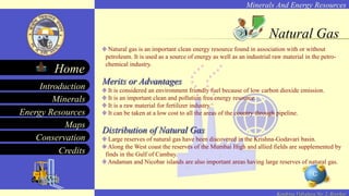 Minerals And Energy Resources
Minerals
Energy Resources
Maps
Conservation
Introduction
Home
Credits
Kendriya Vidyalaya No. 2, Roorkee
Natural Gas
Natural gas is an important clean energy resource found in association with or without
petroleum. It is used as a source of energy as well as an industrial raw material in the petro-
chemical industry.
Merits or Advantages
It is considered an environment friendly fuel because of low carbon dioxide emission.
It is an important clean and pollution free energy resource.
It is a raw material for fertilizer industry.
It can be taken at a low cost to all the areas of the country through pipeline.
Distribution of Natural Gas
Large reserves of natural gas have been discovered in the Krishna-Godavari basin.
Along the West coast the reserves of the Mumbai High and allied fields are supplemented by
finds in the Gulf of Cambay.
Andaman and Nicobar islands are also important areas having large reserves of natural gas.
 