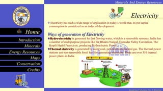 Minerals And Energy Resources
Minerals
Energy Resources
Maps
Conservation
Introduction
Home
Credits
Kendriya Vidyalaya No. 2, Roorkee
Electricity
Electricity has such a wide range of application in today’s world that, its per capita
consumption is considered as an index of development.
Ways of generation of Electricity
Hydro-electricity is generated by fast flowing water, which is a renewable resource. India has
a number of multipurpose projects like the Bhakra Nangal, Damodar Valley Cororation, The
Kopili Hydel Project etc. producing Hydroelectric Power.
Thermal electricity is generated by using coal, petroleum and natural gas. The thermal power
stations use non-renewable fossil fuel for generating electricity. There are over 310 thermal
power plants in India.
 