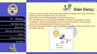 Minerals And Energy Resources
Minerals
Energy Resources
Maps
Conservation
Introduction
Home
Credits
Kendriya Vidyalaya No. 2, Roorkee
Solar Energy
India is a tropical country. It has enormous possibilities of tapping solar energy. Photovoltaic
technology converts sunlight directly into electricity.
Solar energy is fast becoming popular in rural and remote areas.
It is expected that use of solar energy will be able to minimize the dependence of rural
households on firewood and dung cakes, which is turn will contribute to environmental
conservation and adequate supply of manure in agriculture.
The largest solar plant of India is located at Madhapur, near Bhuj, where solar energy is used
to sterilize milk cans.
Solar Energy
India is a tropical country. It has enormous possibilities of tapping solar energy. Photovoltaic
technology converts sunlight directly into electricity.
Solar energy is fast becoming popular in rural and remote areas.
It is expected that use of solar energy will be able to minimize the dependence of rural
households on firewood and dung cakes, which is turn will contribute to environmental
conservation and adequate supply of manure in agriculture.
The largest solar plant of India is located at Madhapur, near Bhuj, where solar energy is used
to sterilize milk cans.
Solar Energy
India is a tropical country. It has enormous possibilities of tapping solar energy. Photovoltaic
technology converts sunlight directly into electricity.
Solar energy is fast becoming popular in rural and remote areas.
It is expected that use of solar energy will be able to minimize the dependence of rural
households on firewood and dung cakes, which is turn will contribute to environmental
conservation and adequate supply of manure in agriculture.
The largest solar plant of India is located at Madhapur, near Bhuj, where solar energy is used
to sterilize milk cans.
Solar Energy
 