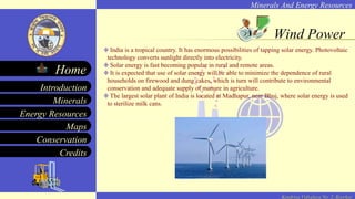 Minerals And Energy Resources
Minerals
Energy Resources
Maps
Conservation
Introduction
Home
Credits
Kendriya Vidyalaya No. 2, Roorkee
Wind Power
India is a tropical country. It has enormous possibilities of tapping solar energy. Photovoltaic
technology converts sunlight directly into electricity.
Solar energy is fast becoming popular in rural and remote areas.
It is expected that use of solar energy will be able to minimize the dependence of rural
households on firewood and dung cakes, which is turn will contribute to environmental
conservation and adequate supply of manure in agriculture.
The largest solar plant of India is located at Madhapur, near Bhuj, where solar energy is used
to sterilize milk cans.
 